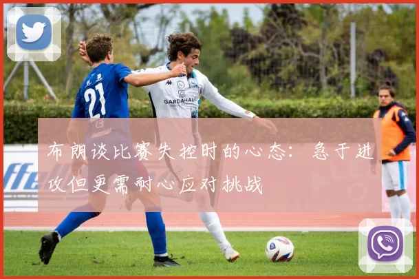 布朗谈比赛失控时的心态：急于进攻但更需耐心应对挑战
