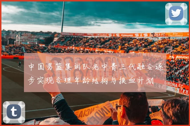中国男篮集训队老中青三代融合逐步实现合理年龄结构与换血计划