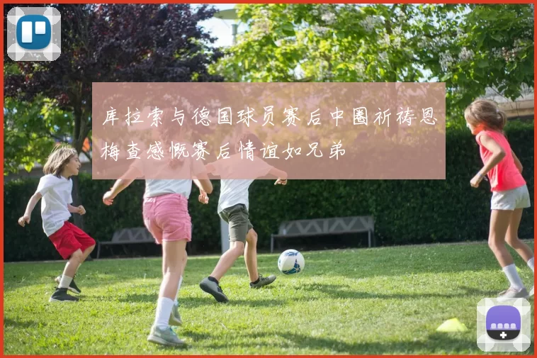 库拉索与德国球员赛后中圈祈祷恩梅查感慨赛后情谊如兄弟