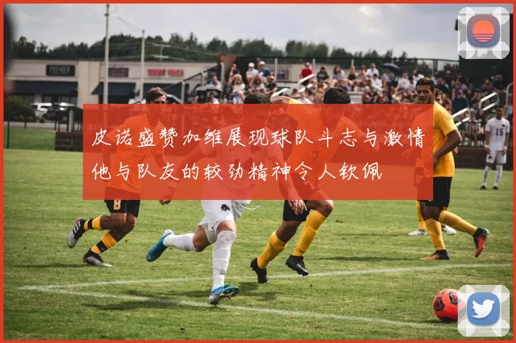 皮诺盛赞加维展现球队斗志与激情他与队友的较劲精神令人钦佩