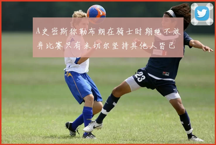 A史密斯称勒布朗在骑士时期绝不放弃比赛只有米切尔坚持其他人皆已放弃