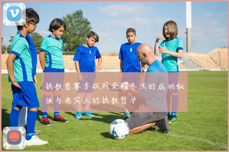 执教首赛季双冠荣耀齐沃的成功秘诀与老实人的执教哲学