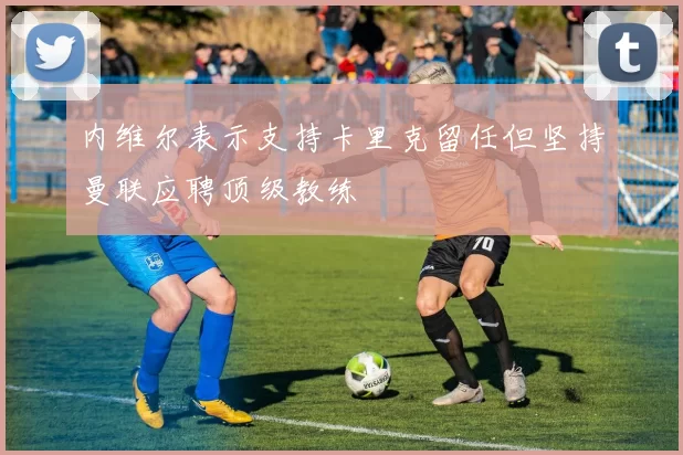 内维尔表示支持卡里克留任但坚持曼联应聘顶级教练