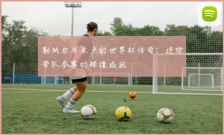 勒纳尔与米卢的世界杯传奇：连续带队参赛的辉煌成就