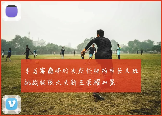 季后赛巅峰对决新任纽约市长文班挑战极限大头新王荣耀加冕