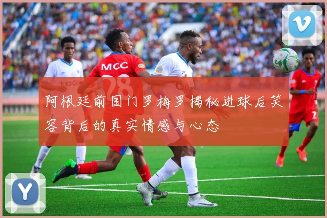 阿根廷前国门罗梅罗揭秘进球后笑容背后的真实情感与心态