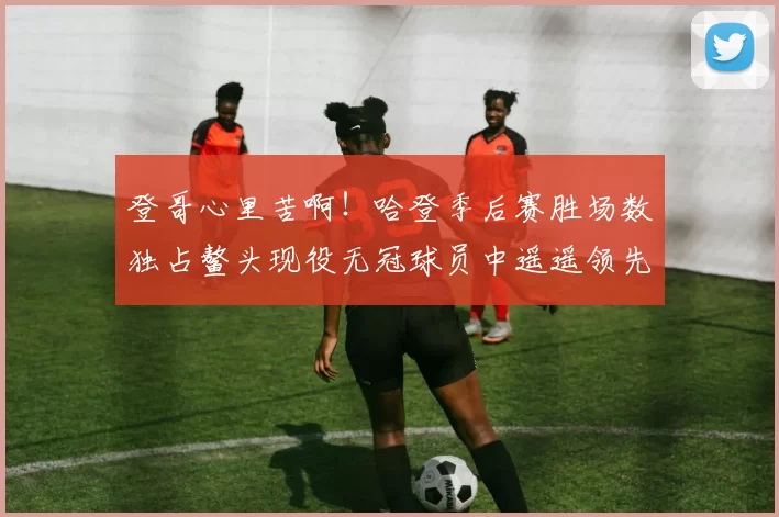 登哥心里苦啊！哈登季后赛胜场数独占鳌头现役无冠球员中遥遥领先