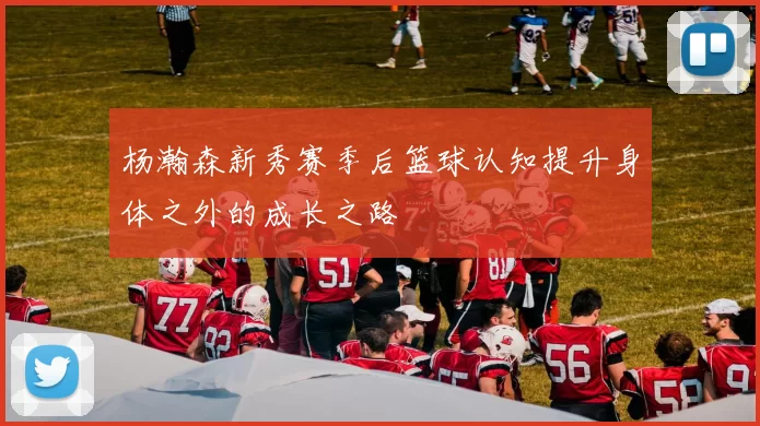 杨瀚森新秀赛季后篮球认知提升身体之外的成长之路