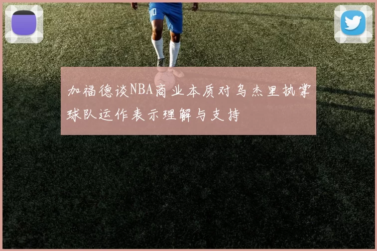 加福德谈NBA商业本质对乌杰里执掌球队运作表示理解与支持