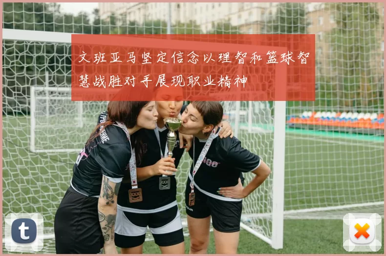 文班亚马坚定信念以理智和篮球智慧战胜对手展现职业精神