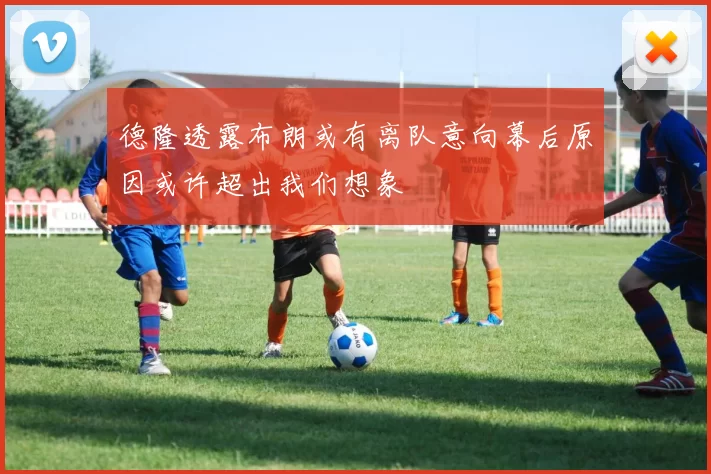 德隆透露布朗或有离队意向幕后原因或许超出我们想象