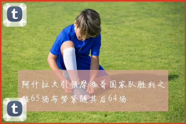 阿什拉夫引领摩洛哥国家队胜利之路65场布努紧随其后64场