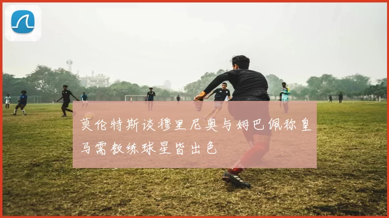 莫伦特斯谈穆里尼奥与姆巴佩称皇马需教练球星皆出色