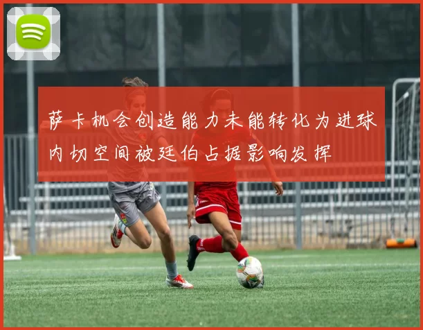 萨卡机会创造能力未能转化为进球内切空间被廷伯占据影响发挥