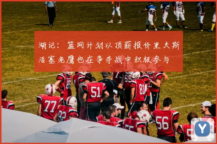 湖记：篮网计划以顶薪报价里夫斯活塞老鹰也在争夺战中积极参与