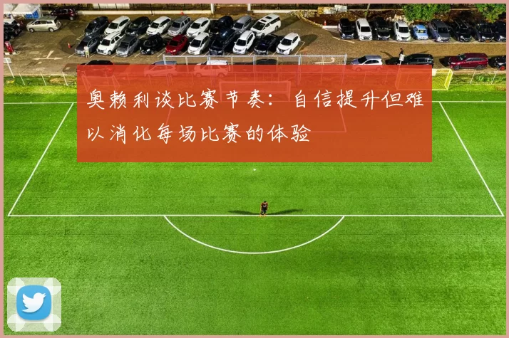 奥赖利谈比赛节奏：自信提升但难以消化每场比赛的体验