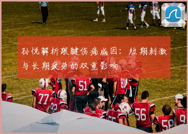 孙悦解析跟腱伤痛成因：短期刺激与长期疲劳的双重影响