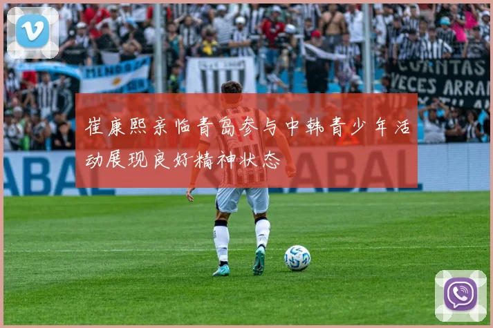 崔康熙亲临青岛参与中韩青少年活动展现良好精神状态