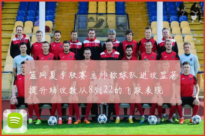 篮网夏季联赛主帅称球队进攻显著提升助攻数从8到22的飞跃表现