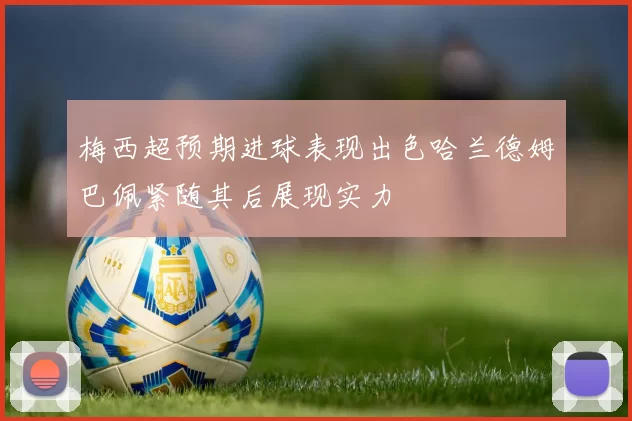 梅西超预期进球表现出色哈兰德姆巴佩紧随其后展现实力