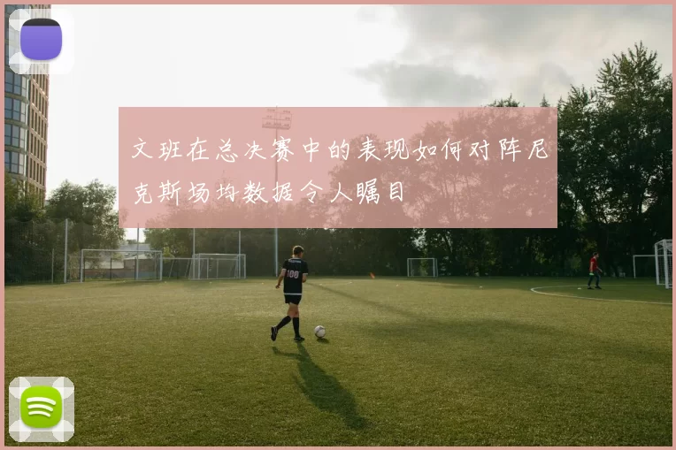 文班在总决赛中的表现如何对阵尼克斯场均数据令人瞩目