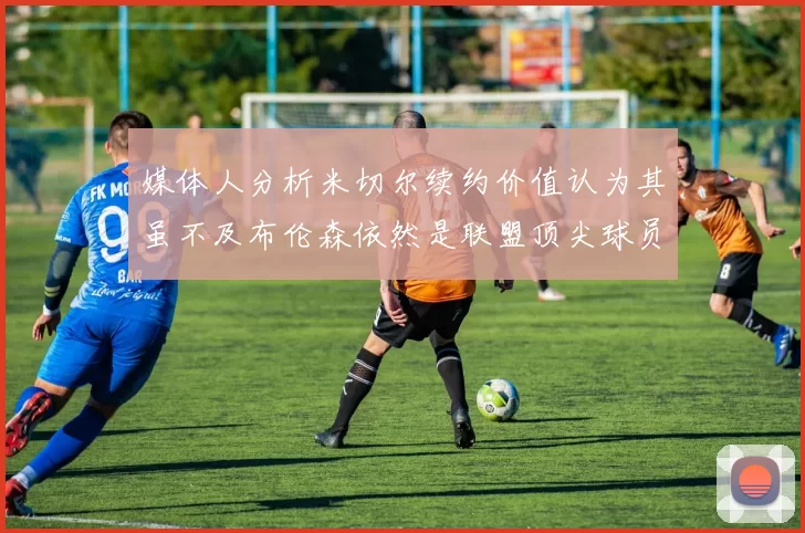 媒体人分析米切尔续约价值认为其虽不及布伦森依然是联盟顶尖球员
