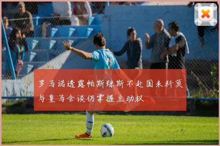 罗马诺透露帕斯琼斯不赴国米科莫与皇马会谈仍掌握主动权