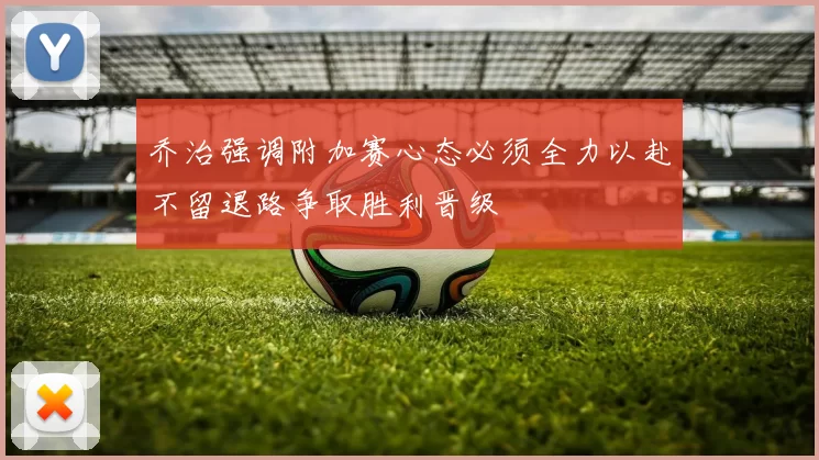 乔治强调附加赛心态必须全力以赴不留退路争取胜利晋级