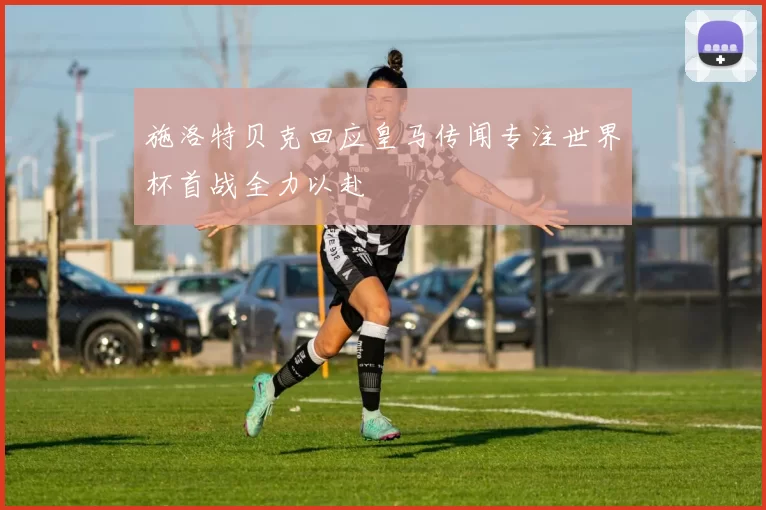 施洛特贝克回应皇马传闻专注世界杯首战全力以赴