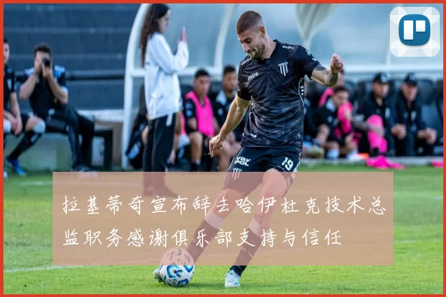 拉基蒂奇宣布辞去哈伊杜克技术总监职务感谢俱乐部支持与信任