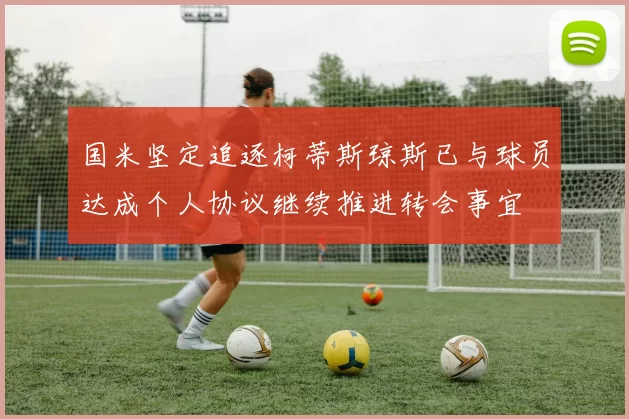 国米坚定追逐柯蒂斯琼斯已与球员达成个人协议继续推进转会事宜