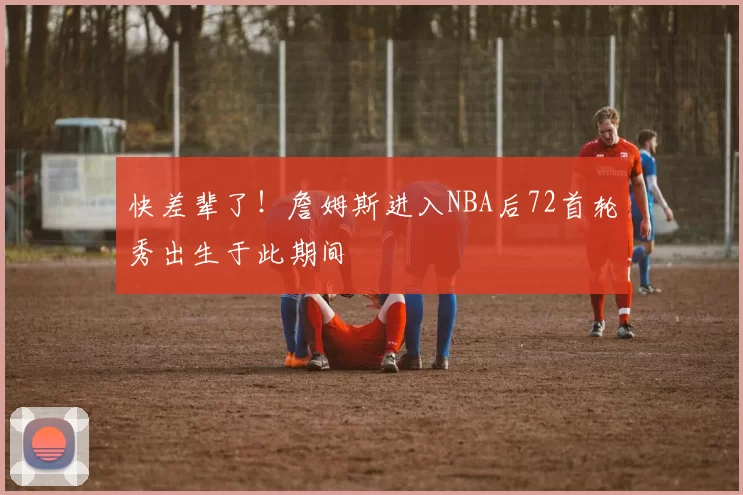 快差辈了！詹姆斯进入NBA后72首轮秀出生于此期间